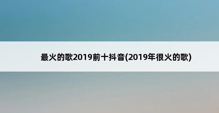 最火的歌2019前十抖音(2019年很火的歌) 