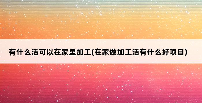 有什么活可以在家里加工(在家做加工活有什么好项目) 