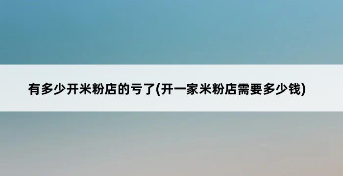 有多少开米粉店的亏了(开一家米粉店需要多少钱) 