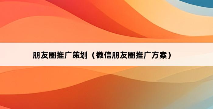 朋友圈推广策划（微信朋友圈推广方案） 