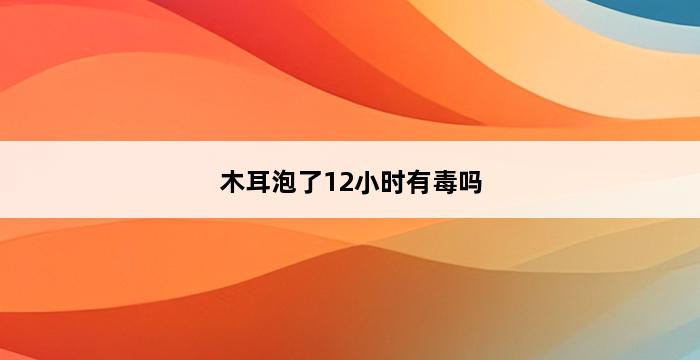 木耳泡了12小时有毒吗 