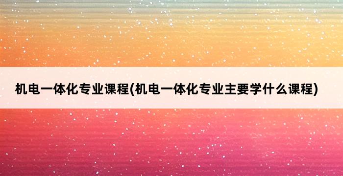 机电一体化专业课程(机电一体化专业主要学什么课程) 