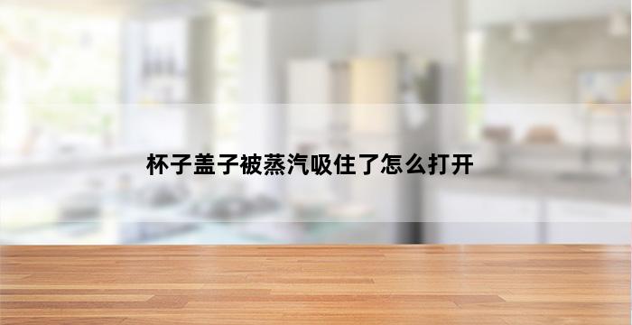 杯子盖子被蒸汽吸住了怎么打开 