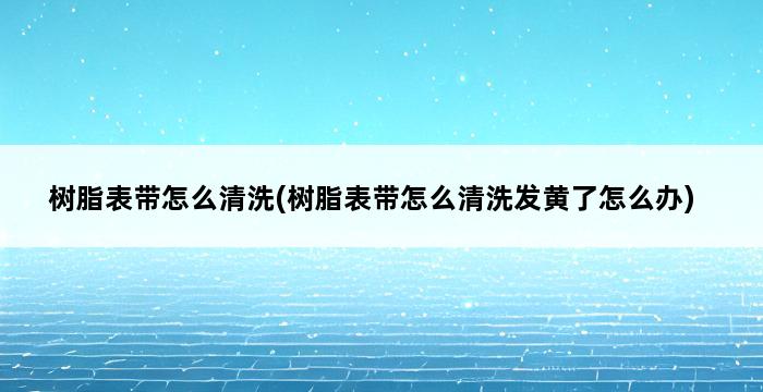 树脂表带怎么清洗(树脂表带怎么清洗发黄了怎么办) 