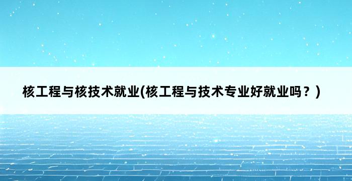 核工程与核技术就业(核工程与技术专业好就业吗？) 