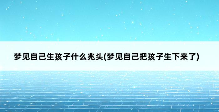 梦见自己生孩子什么兆头(梦见自己把孩子生下来了) 