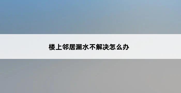 楼上邻居漏水不解决怎么办 