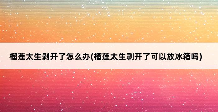 榴莲太生剥开了怎么办(榴莲太生剥开了可以放冰箱吗) 