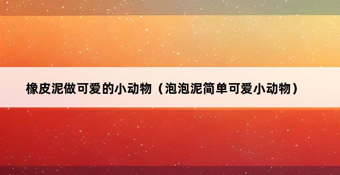 橡皮泥做可爱的小动物（泡泡泥简单可爱小动物） 