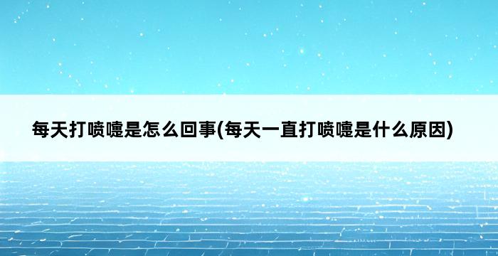 每天打喷嚏是怎么回事(每天一直打喷嚏是什么原因) 