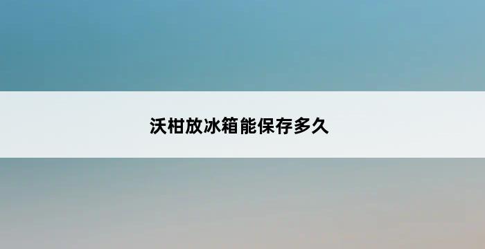 沃柑放冰箱能保存多久 