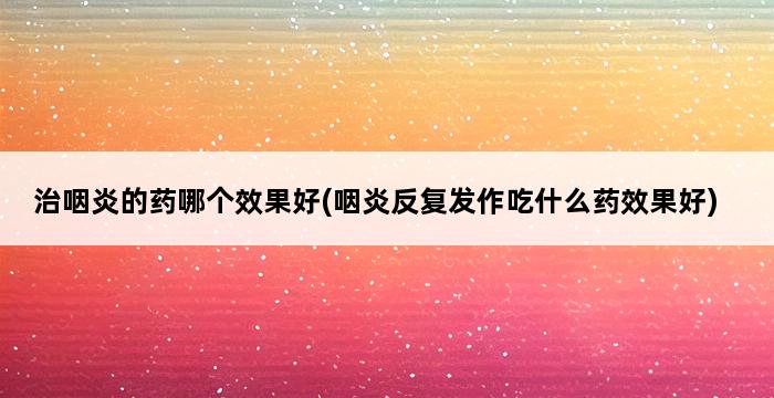 治咽炎的药哪个效果好(咽炎反复发作吃什么药效果好) 