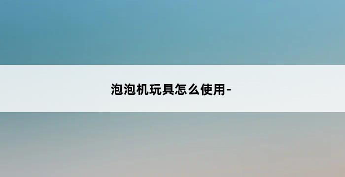 泡泡机玩具怎么使用- 