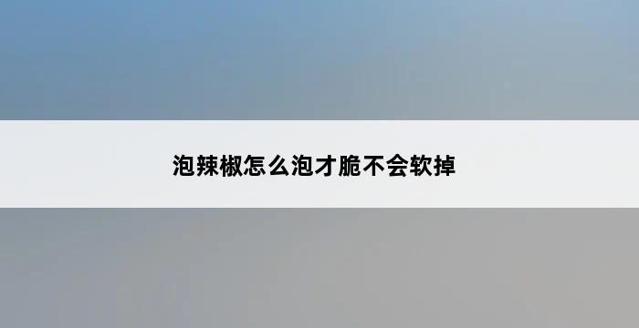 泡辣椒怎么泡才脆不会软掉 