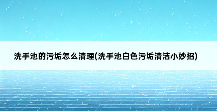 洗手池的污垢怎么清理(洗手池白色污垢清洁小妙招) 