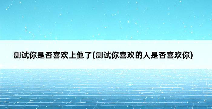 测试你是否喜欢上他了(测试你喜欢的人是否喜欢你) 