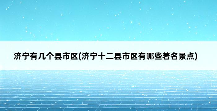 济宁有几个县市区(济宁十二县市区有哪些著名景点) 