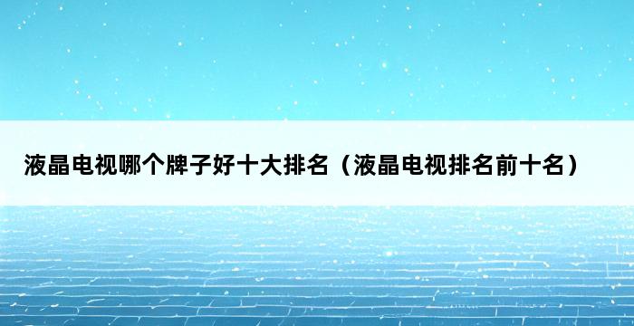 液晶电视哪个牌子好十大排名（液晶电视排名前十名） 