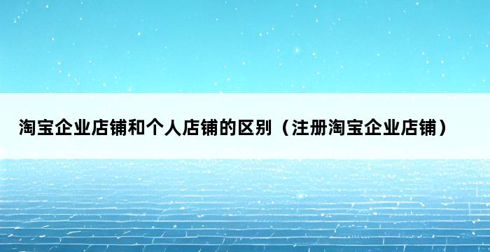 淘宝企业店铺和个人店铺的区别（注册淘宝企业店铺） 