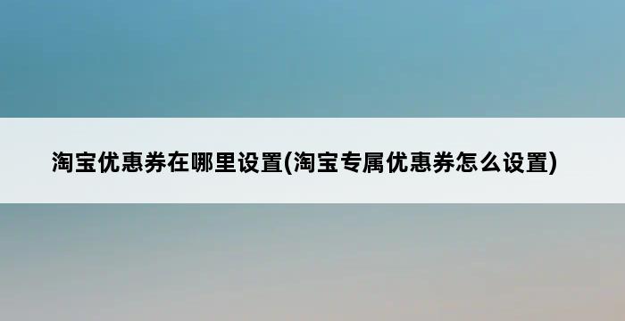 淘宝优惠券在哪里设置(淘宝专属优惠券怎么设置) 