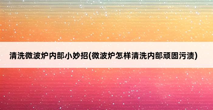 清洗微波炉内部小妙招(微波炉怎样清洗内部顽固污渍) 