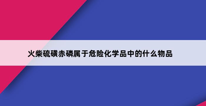 火柴硫磺赤磷属于危险化学品中的什么物品 