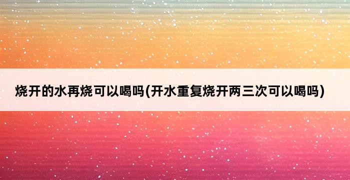 烧开的水再烧可以喝吗(开水重复烧开两三次可以喝吗) 