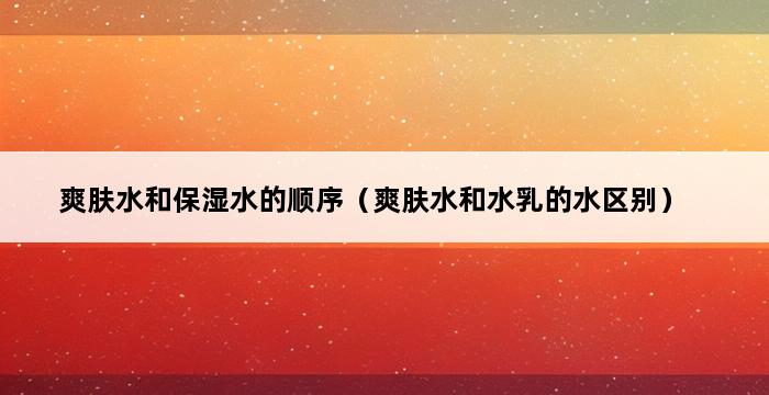 爽肤水和保湿水的顺序（爽肤水和水乳的水区别） 