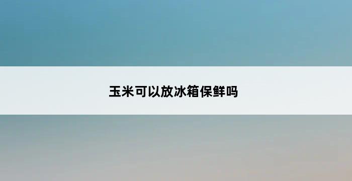 玉米可以放冰箱保鲜吗 