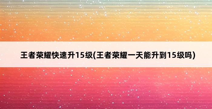 王者荣耀快速升15级(王者荣耀一天能升到15级吗) 