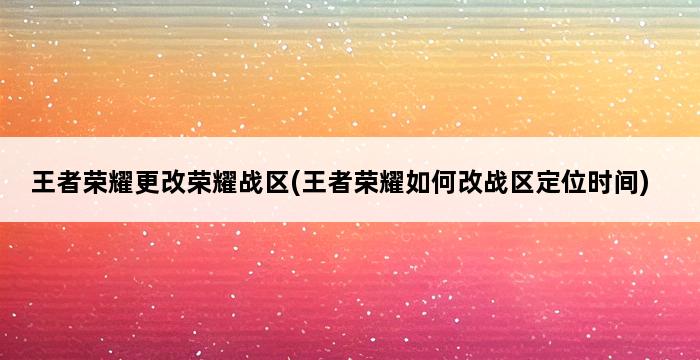 王者荣耀更改荣耀战区(王者荣耀如何改战区定位时间) 