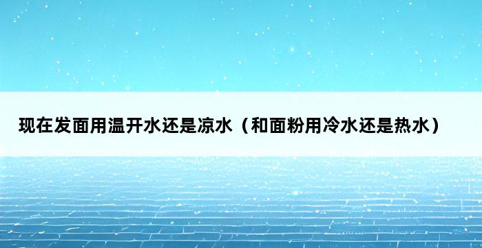 现在发面用温开水还是凉水（和面粉用冷水还是热水） 