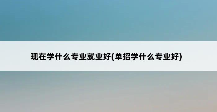 现在学什么专业就业好(单招学什么专业好) 