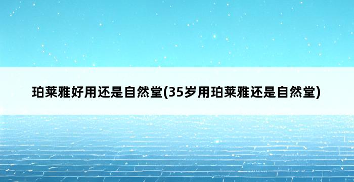 珀莱雅好用还是自然堂(35岁用珀莱雅还是自然堂) 