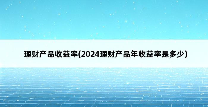 理财产品收益率(2024理财产品年收益率是多少) 