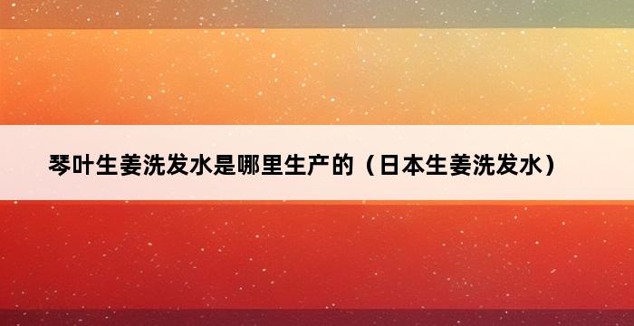 琴叶生姜洗发水是哪里生产的（日本生姜洗发水） 