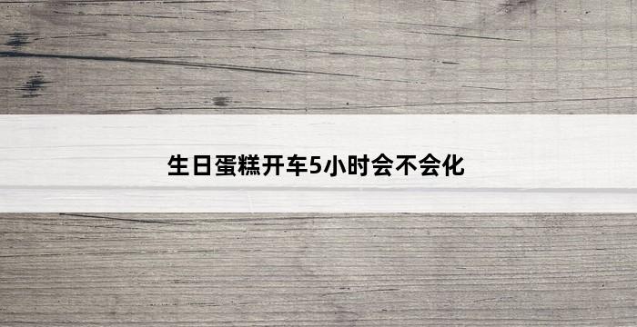 生日蛋糕开车5小时会不会化 