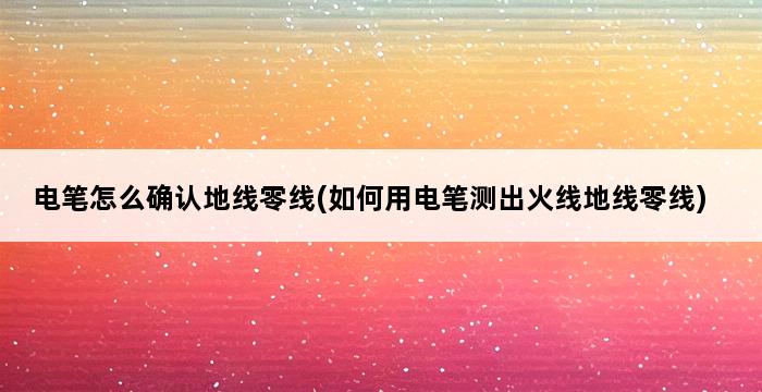 电笔怎么确认地线零线(如何用电笔测出火线地线零线) 