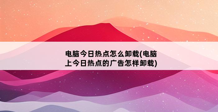 电脑今日热点怎么卸载(电脑上今日热点的广告怎样卸载) 