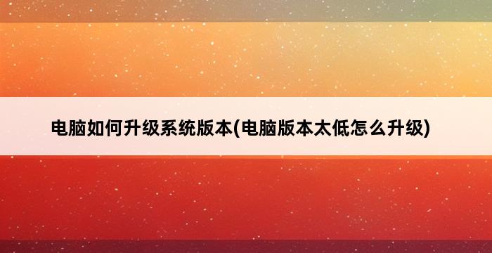 电脑如何升级系统版本(电脑版本太低怎么升级) 