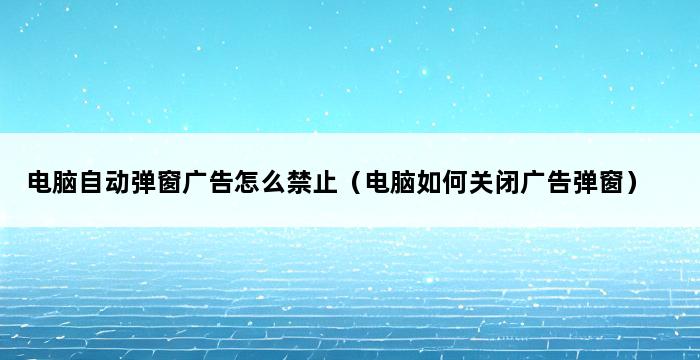 电脑自动弹窗广告怎么禁止（电脑如何关闭广告弹窗） 