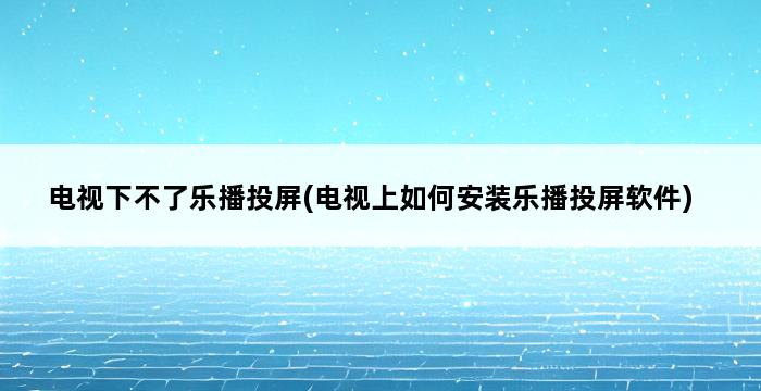 电视下不了乐播投屏(电视上如何安装乐播投屏软件) 