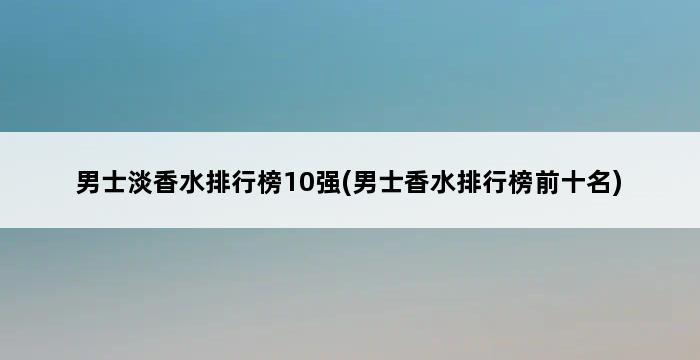 男士淡香水排行榜10强(男士香水排行榜前十名) 