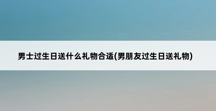 男士过生日送什么礼物合适(男朋友过生日送礼物) 