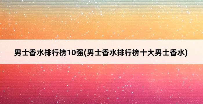 男士香水排行榜10强(男士香水排行榜十大男士香水) 