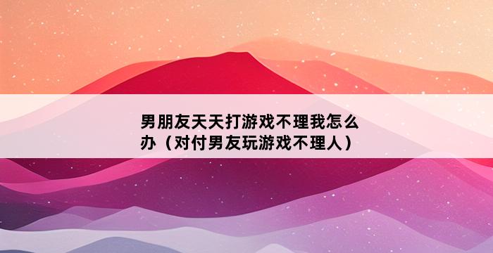 男朋友天天打游戏不理我怎么办（对付男友玩游戏不理人） 