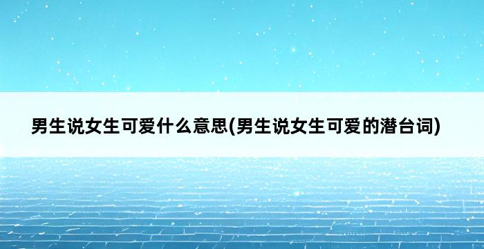 男生说女生可爱什么意思(男生说女生可爱的潜台词) 