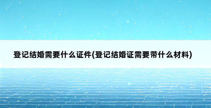 登记结婚需要什么证件(登记结婚证需要带什么材料) 