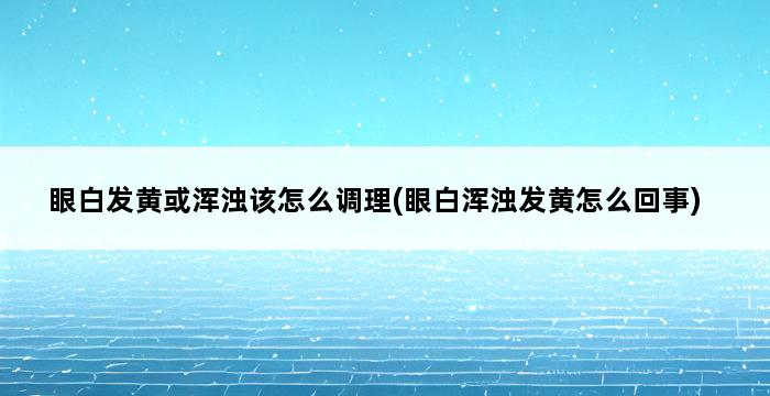 眼白发黄或浑浊该怎么调理(眼白浑浊发黄怎么回事) 