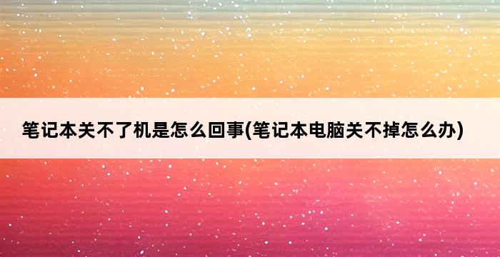 笔记本关不了机是怎么回事(笔记本电脑关不掉怎么办) 